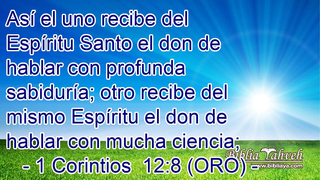  Así el uno recibe del Espíritu Santo el don de hablar con profunda sabiduría; otro recibe del mismo Espíritu el don de hablar con mucha ciencia; 