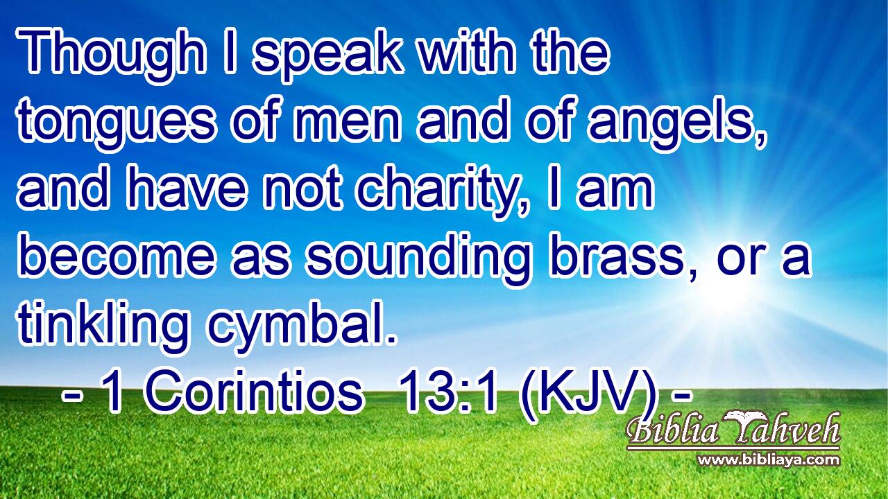 Though I speak with the tongues of men and of angels, and have not charity, I am become as sounding brass, or a tinkling cymbal.