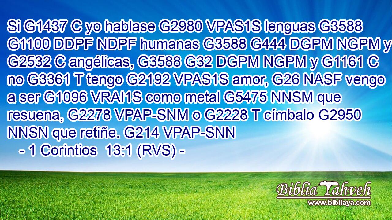 Si G1437 C yo hablase G2980 VPAS1S lenguas G3588 G1100 DDPF NDPF humanas G3588 G444 DGPM NGPM y G2532 C angélicas, G3588 G32 DGPM NGPM y G1161 C no G3361 T tengo G2192 VPAS1S amor, G26 NASF vengo a ser G1096 VRAI1S como metal G5475 NNSM que resuena, G2278 VPAP-SNM o G2228 T címbalo G2950 NNSN que retiñe. G214 VPAP-SNN 