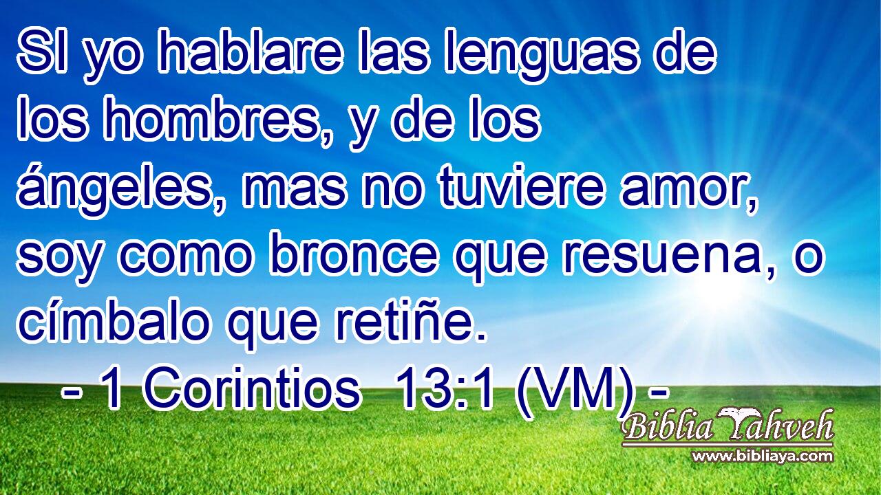 SI yo hablare las lenguas de los hombres, y de los ángeles, mas no tuviere amor, soy como bronce que resuena, o címbalo que retiñe. 