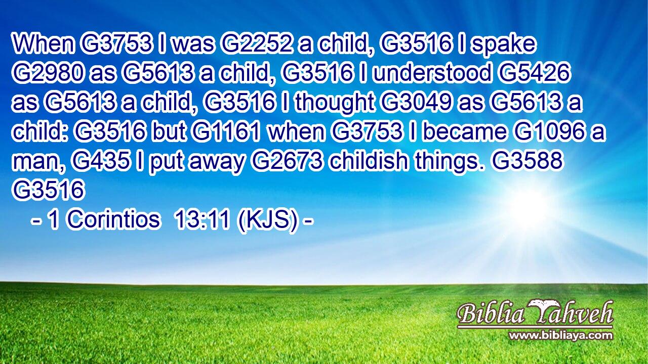 When G3753 I was G2252 a child, G3516 I spake G2980 as G5613 a child, G3516 I understood G5426 as G5613 a child, G3516 I thought G3049 as G5613 a child: G3516 but G1161 when G3753 I became G1096 a man, G435 I put away G2673 childish things. G3588 G3516
