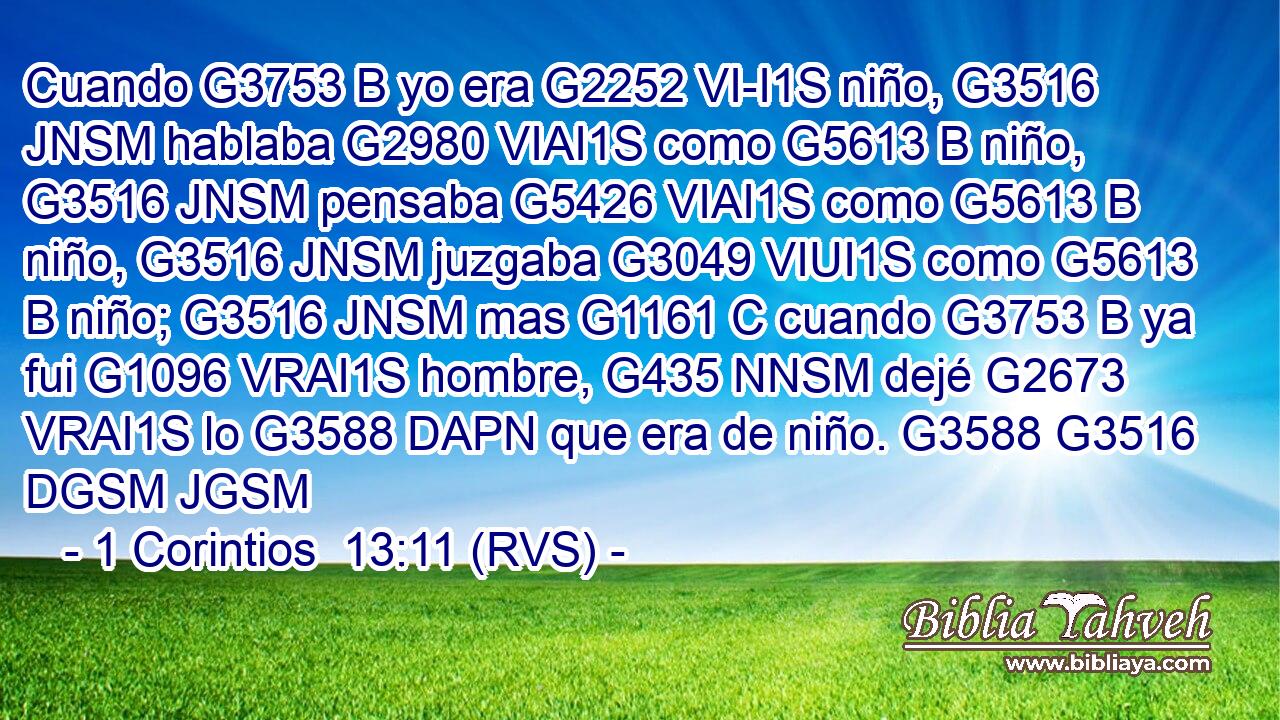 Cuando G3753 B yo era G2252 VI-I1S niño, G3516 JNSM hablaba G2980 VIAI1S como G5613 B niño, G3516 JNSM pensaba G5426 VIAI1S como G5613 B niño, G3516 JNSM juzgaba G3049 VIUI1S como G5613 B niño; G3516 JNSM mas G1161 C cuando G3753 B ya fui G1096 VRAI1S hombre, G435 NNSM dejé G2673 VRAI1S lo G3588 DAPN que era de niño. G3588 G3516 DGSM JGSM 