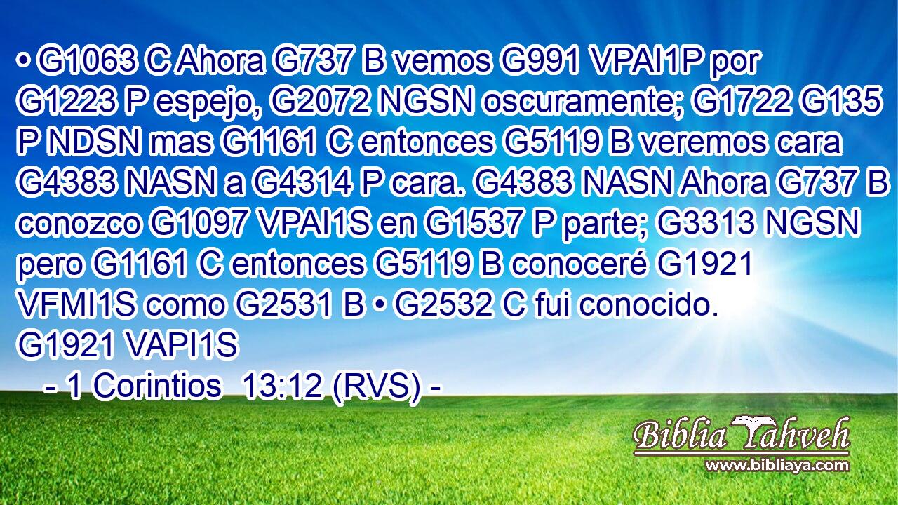 • G1063 C Ahora G737 B vemos G991 VPAI1P por G1223 P espejo, G2072 NGSN oscuramente; G1722 G135 P NDSN mas G1161 C entonces G5119 B veremos cara G4383 NASN a G4314 P cara. G4383 NASN Ahora G737 B conozco G1097 VPAI1S en G1537 P parte; G3313 NGSN pero G1161 C entonces G5119 B conoceré G1921 VFMI1S como G2531 B • G2532 C fui conocido. G1921 VAPI1S 