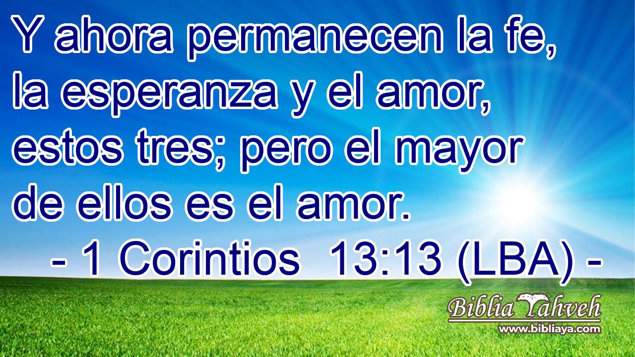 Y ahora permanecen la fe, la esperanza y el amor, estos tres; pero el mayor de ellos es el amor.
