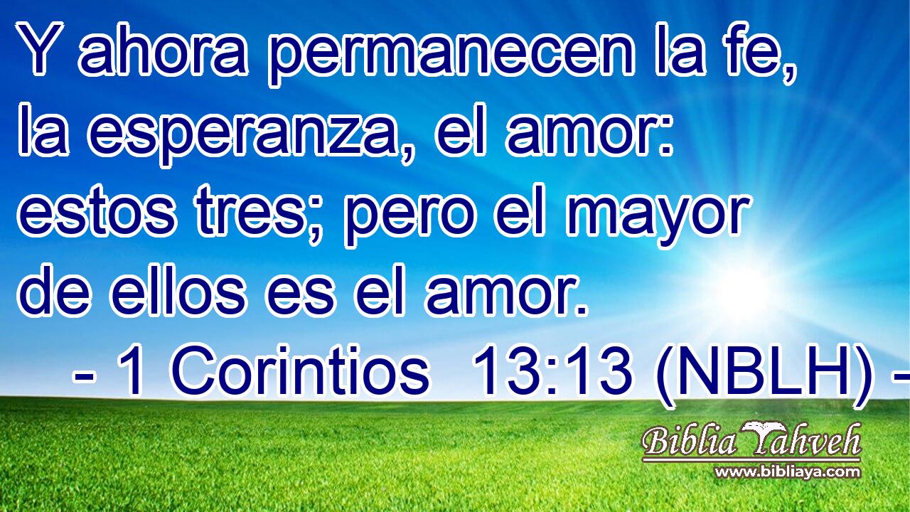  Y ahora permanecen la fe, la esperanza, el amor: estos tres; pero el mayor de ellos es el amor. 