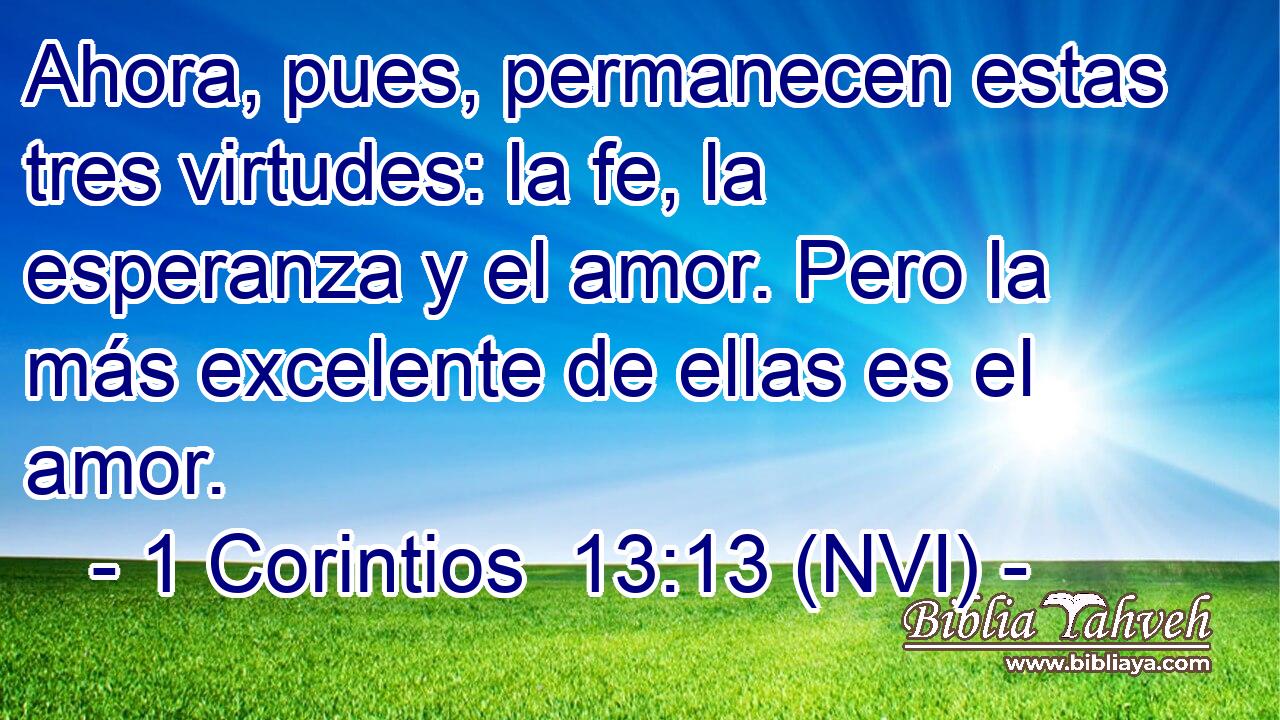  Ahora, pues, permanecen estas tres virtudes: la fe, la esperanza y el amor. Pero la más excelente de ellas es el amor. 