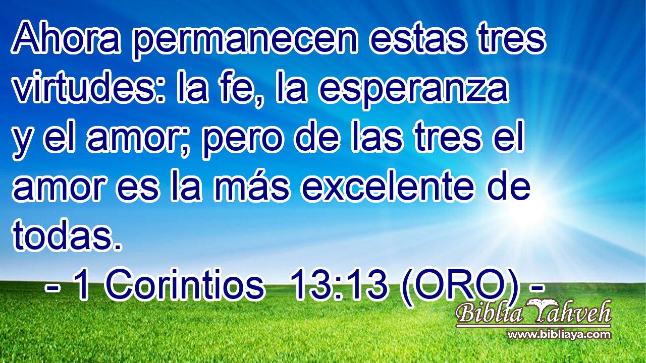  Ahora permanecen estas tres virtudes: la fe, la esperanza y el amor; pero de las tres el amor es la más excelente de todas. 