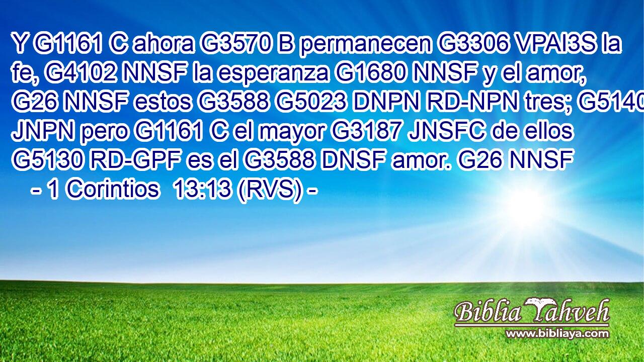 Y G1161 C ahora G3570 B permanecen G3306 VPAI3S la fe, G4102 NNSF la esperanza G1680 NNSF y el amor, G26 NNSF estos G3588 G5023 DNPN RD-NPN tres; G5140 JNPN pero G1161 C el mayor G3187 JNSFC de ellos G5130 RD-GPF es el G3588 DNSF amor. G26 NNSF 