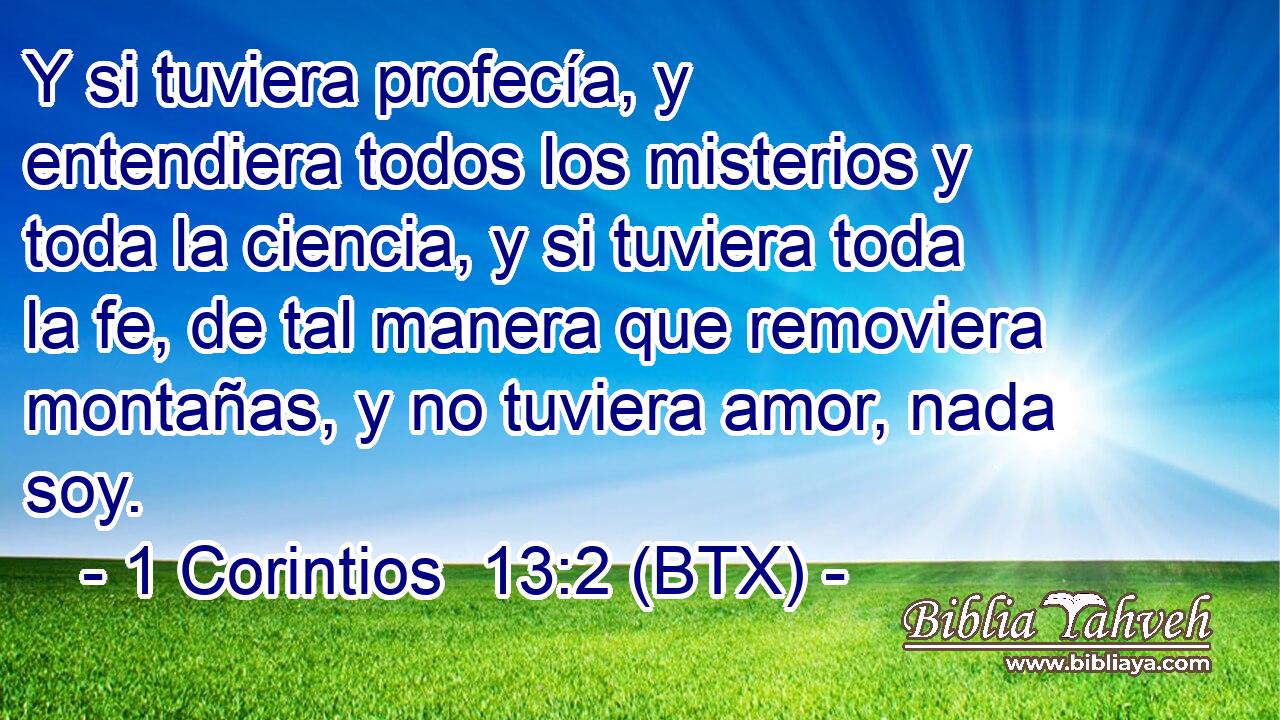 Y si tuviera profecía, y entendiera todos los misterios y toda la ciencia, y si tuviera toda la fe, de tal manera que removiera montañas, y no tuviera amor, nada soy.