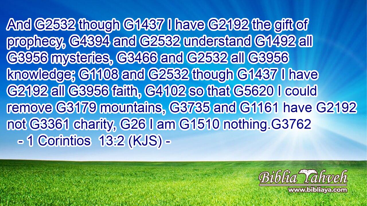 And G2532 though G1437 I have G2192 the gift of prophecy, G4394 and G2532 understand G1492 all G3956 mysteries, G3466 and G2532 all G3956 knowledge; G1108 and G2532 though G1437 I have G2192 all G3956 faith, G4102 so that G5620 I could remove G3179 mountains, G3735 and G1161 have G2192 not G3361 charity, G26 I am G1510 nothing.G3762