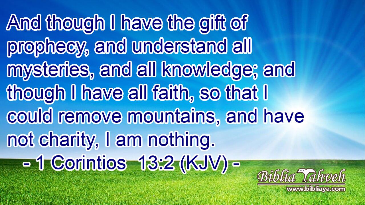 And though I have the gift of prophecy, and understand all mysteries, and all knowledge; and though I have all faith, so that I could remove mountains, and have not charity, I am nothing.