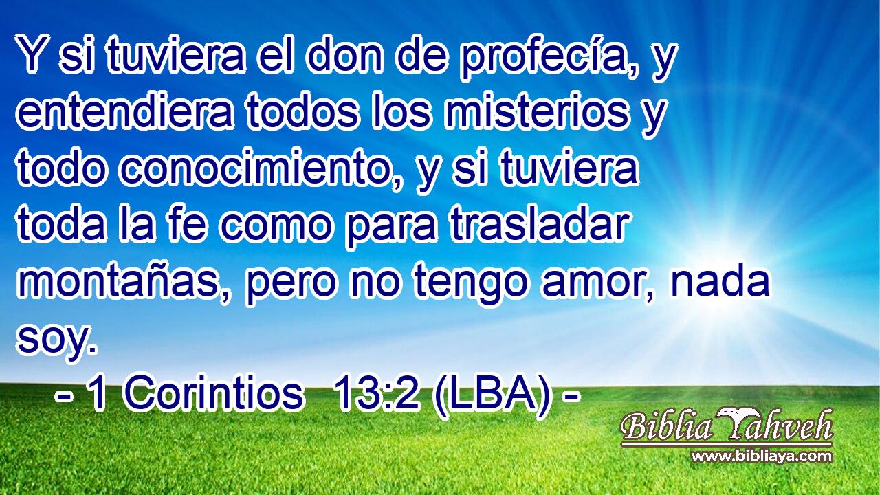 Y si tuviera el don de profecía, y entendiera todos los misterios y todo conocimiento, y si tuviera toda la fe como para trasladar montañas, pero no tengo amor, nada soy.