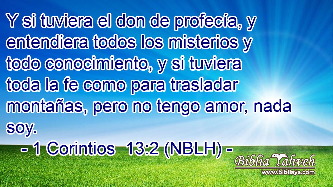  Y si tuviera el don de profecía, y entendiera todos los misterios y todo conocimiento, y si tuviera toda la fe como para trasladar montañas, pero no tengo amor, nada soy. 
