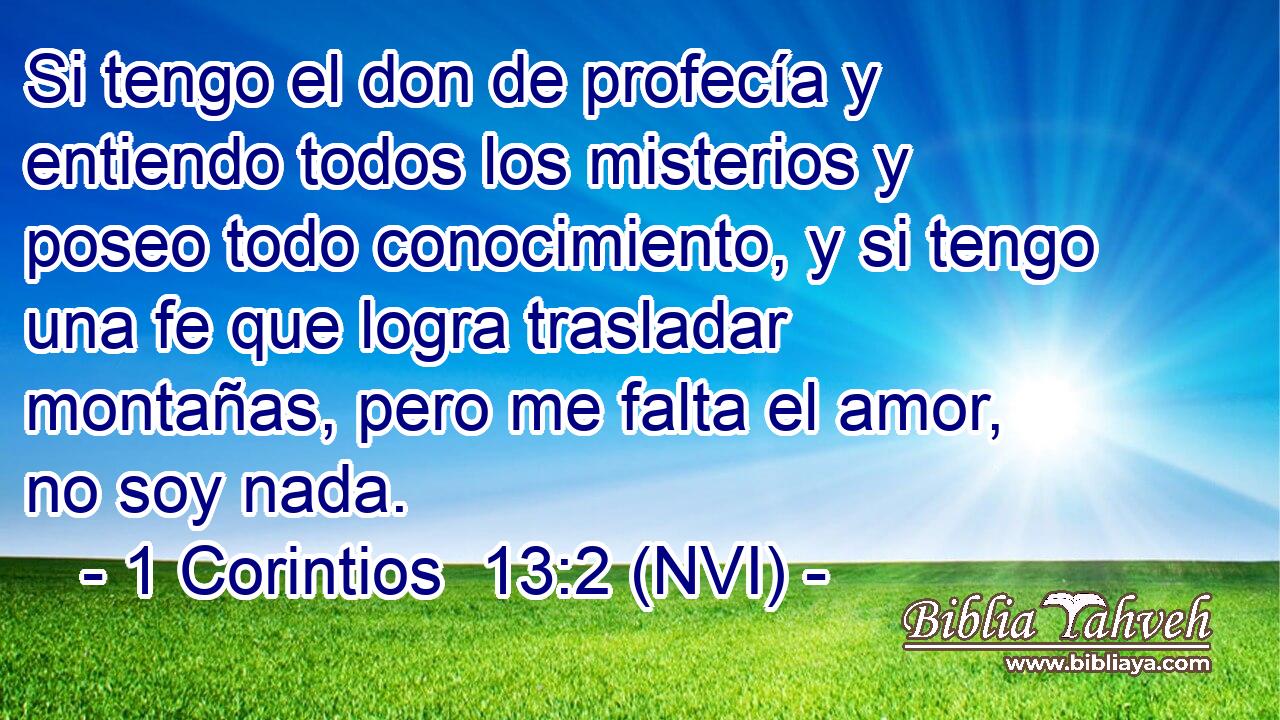  Si tengo el don de profecía y entiendo todos los misterios y poseo todo conocimiento, y si tengo una fe que logra trasladar montañas, pero me falta el amor, no soy nada. 