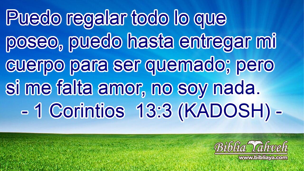  Puedo regalar todo lo que poseo, puedo hasta entregar mi cuerpo para ser quemado; pero si me falta amor, no soy nada. 