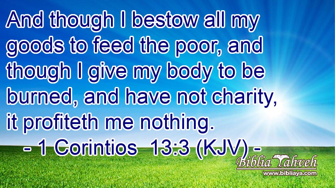 And though I bestow all my goods to feed the poor, and though I give my body to be burned, and have not charity, it profiteth me nothing.