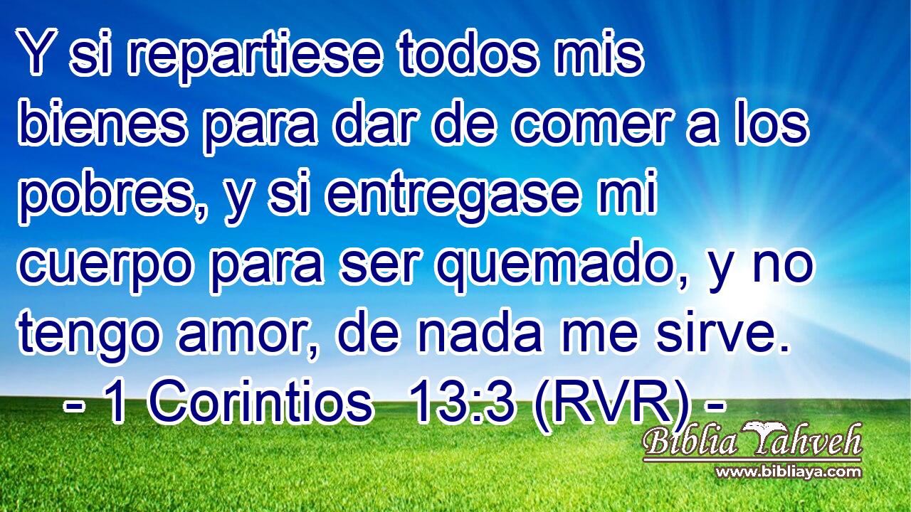 Y si repartiese todos mis bienes para dar de comer a los pobres, y si entregase mi cuerpo para ser quemado, y no tengo amor, de nada me sirve.