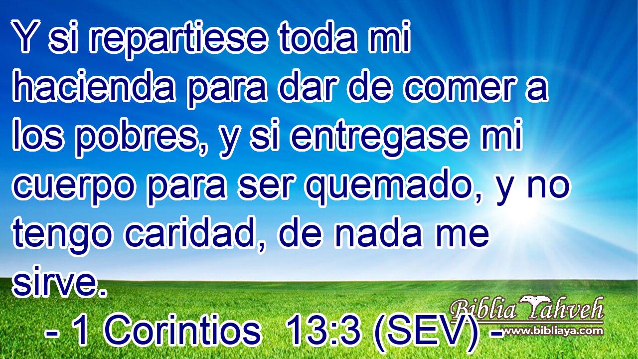 Y si repartiese toda mi hacienda para dar de comer a los pobres, y si entregase mi cuerpo para ser quemado, y no tengo caridad, de nada me sirve.