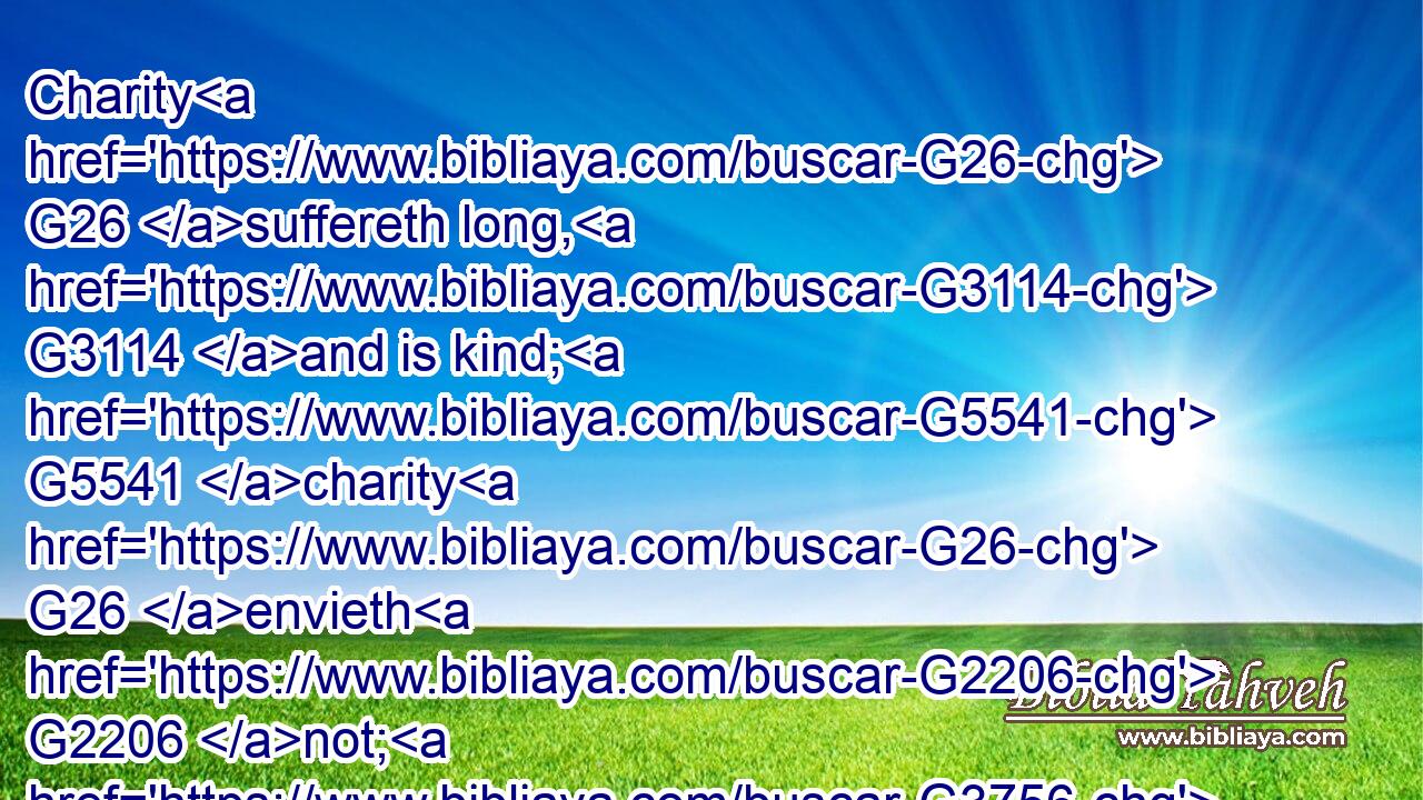 Charity G26 suffereth long, G3114 and is kind; G5541 charity G26 envieth G2206 not; G3756 charity G26 vaunteth not itself, G4068  G3756 is not G3756 puffed up,G5448