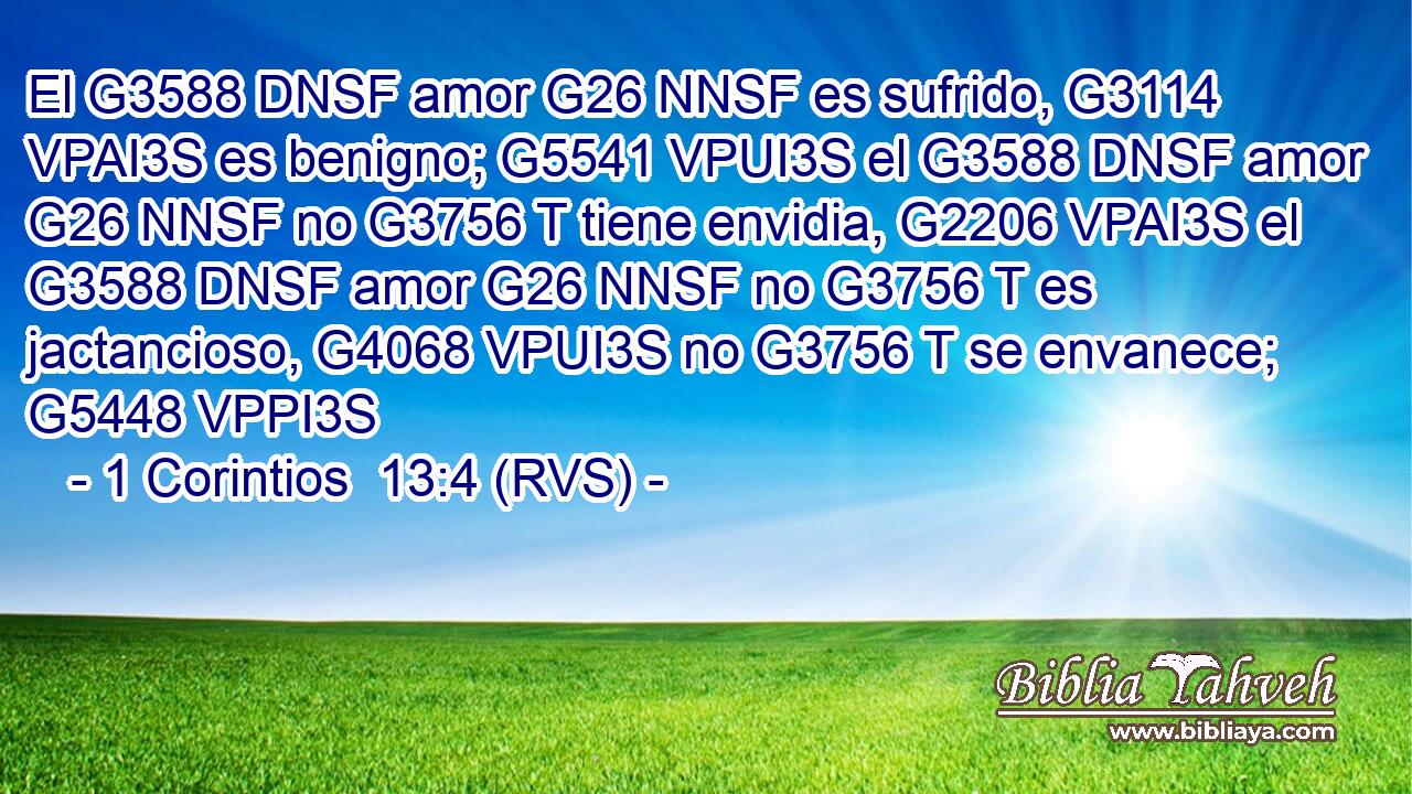 El G3588 DNSF amor G26 NNSF es sufrido, G3114 VPAI3S es benigno; G5541 VPUI3S el G3588 DNSF amor G26 NNSF no G3756 T tiene envidia, G2206 VPAI3S el G3588 DNSF amor G26 NNSF no G3756 T es jactancioso, G4068 VPUI3S no G3756 T se envanece; G5448 VPPI3S 