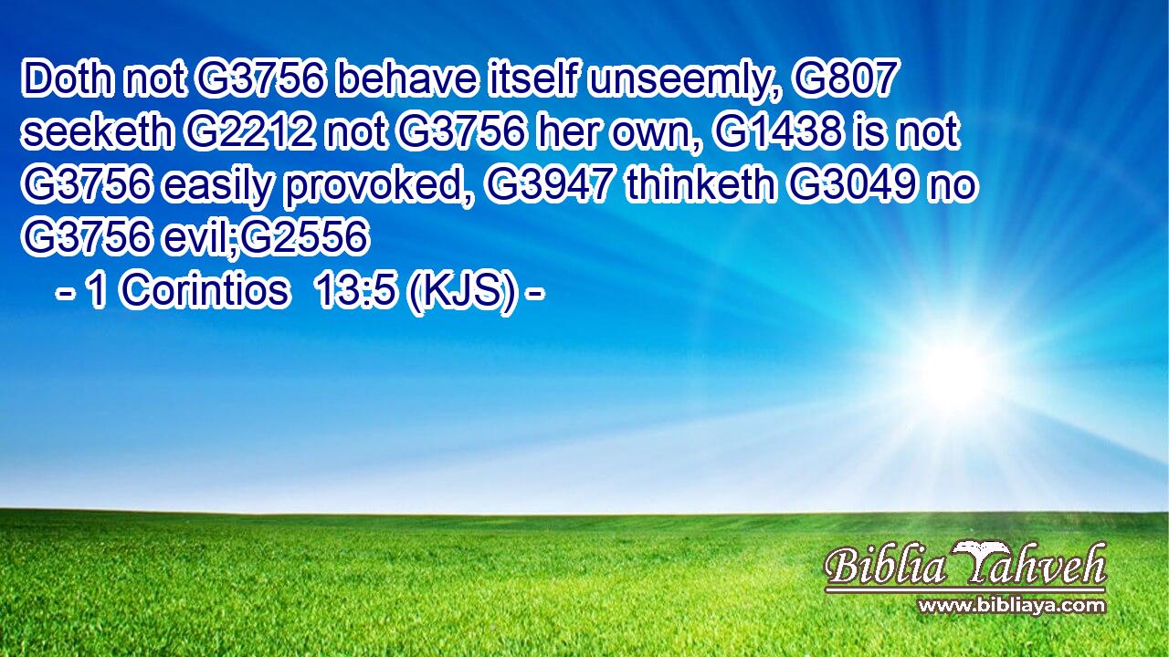 Doth not G3756 behave itself unseemly, G807 seeketh G2212 not G3756 her own, G1438 is not G3756 easily provoked, G3947 thinketh G3049 no G3756 evil;G2556