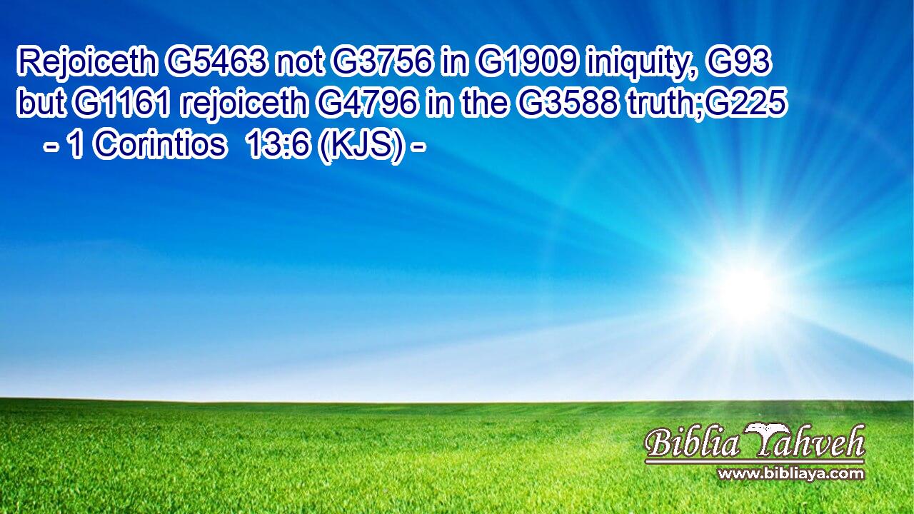 Rejoiceth G5463 not G3756 in G1909 iniquity, G93 but G1161 rejoiceth G4796 in the G3588 truth;G225