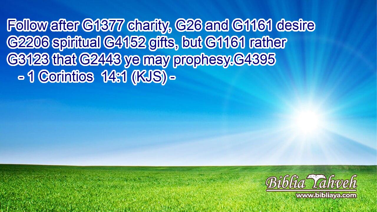 Follow after G1377 charity, G26 and G1161 desire G2206 spiritual G4152 gifts, but G1161 rather G3123 that G2443 ye may prophesy.G4395