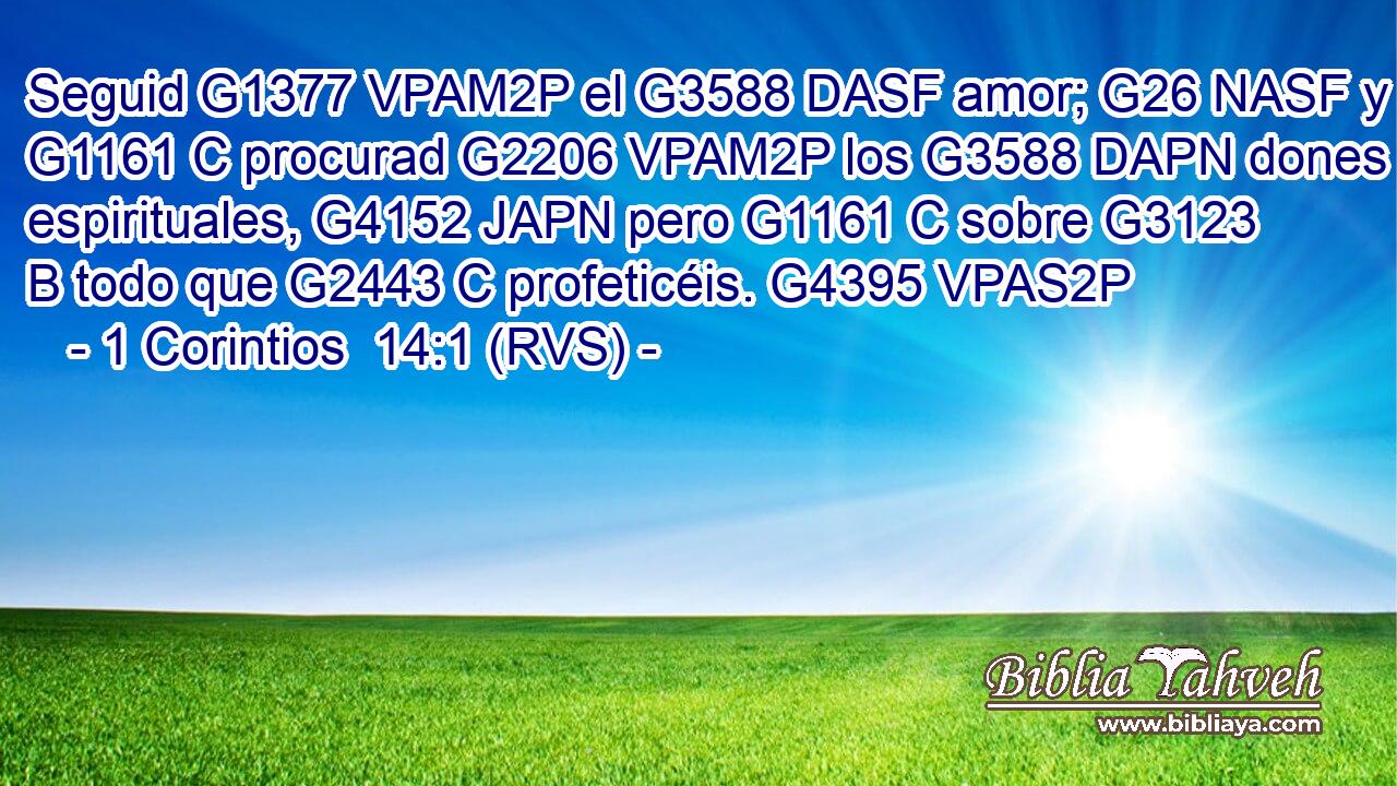 Seguid G1377 VPAM2P el G3588 DASF amor; G26 NASF y G1161 C procurad G2206 VPAM2P los G3588 DAPN dones espirituales, G4152 JAPN pero G1161 C sobre G3123 B todo que G2443 C profeticéis. G4395 VPAS2P 
