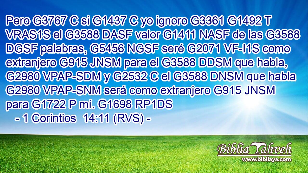 Pero G3767 C si G1437 C yo ignoro G3361 G1492 T VRAS1S el G3588 DASF valor G1411 NASF de las G3588 DGSF palabras, G5456 NGSF seré G2071 VF-I1S como extranjero G915 JNSM para el G3588 DDSM que habla, G2980 VPAP-SDM y G2532 C el G3588 DNSM que habla G2980 VPAP-SNM será como extranjero G915 JNSM para G1722 P mí. G1698 RP1DS 