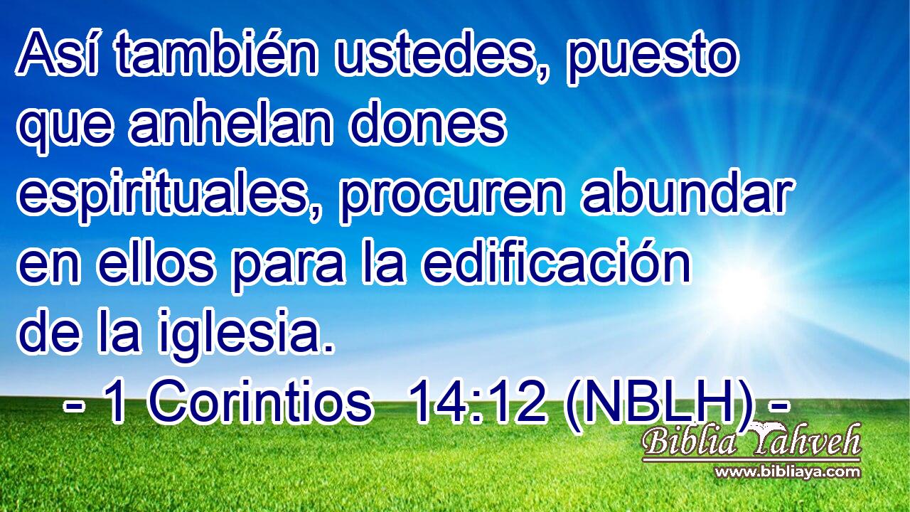  Así también ustedes, puesto que anhelan dones espirituales, procuren abundar en ellos para la edificación de la iglesia. 