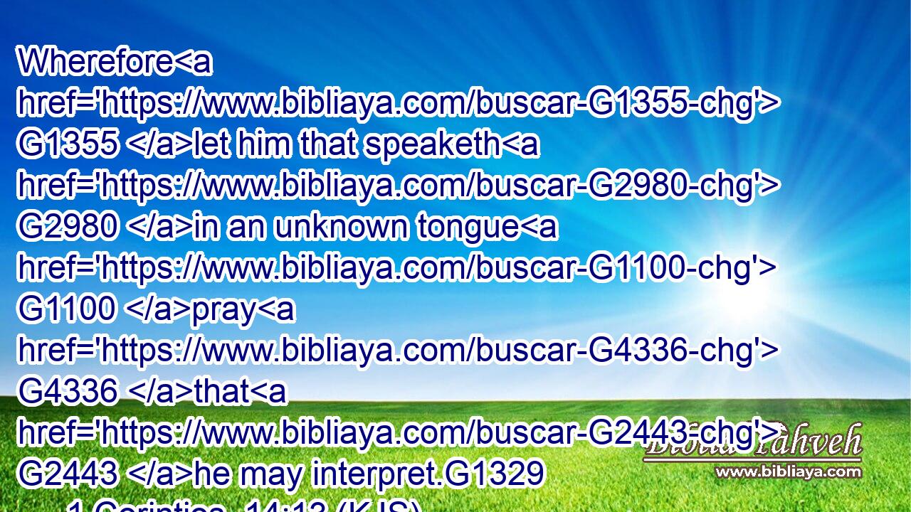 Wherefore G1355 let him that speaketh G2980 in an unknown tongue G1100 pray G4336 that G2443 he may interpret.G1329