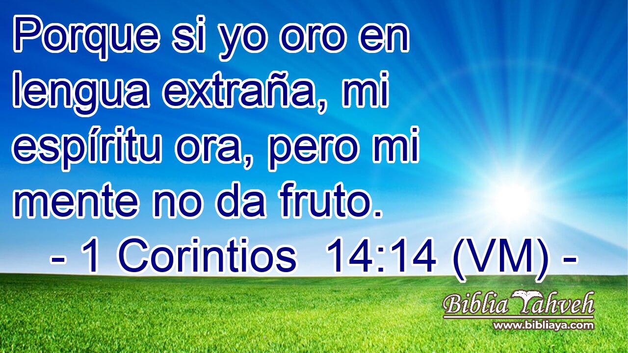  Porque si yo oro en lengua extraña, mi espíritu ora, pero mi mente no da fruto. 