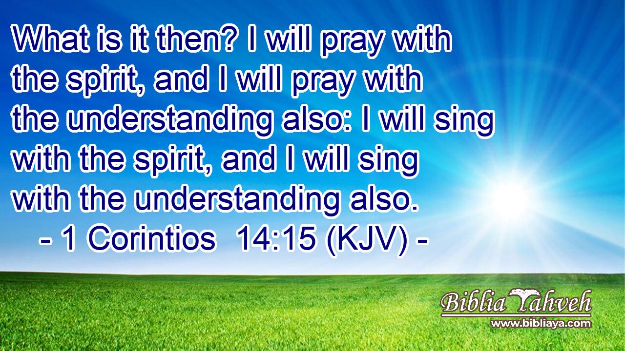 What is it then? I will pray with the spirit, and I will pray with the understanding also: I will sing with the spirit, and I will sing with the understanding also.