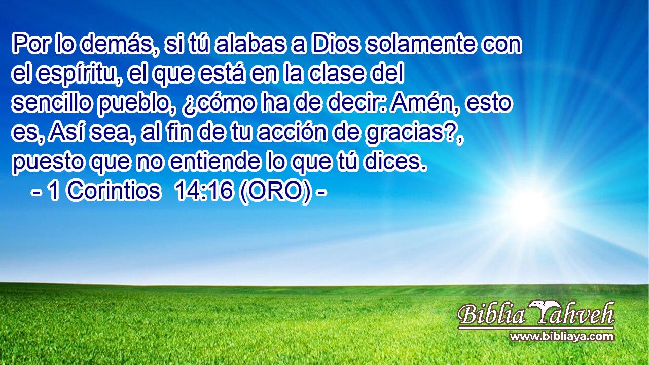  Por lo demás, si tú alabas a Dios solamente con el espíritu, el que está en la clase del sencillo pueblo, ¿cómo ha de decir: Amén, esto es, Así sea, al fin de tu acción de gracias?, puesto que no entiende lo que tú dices. 