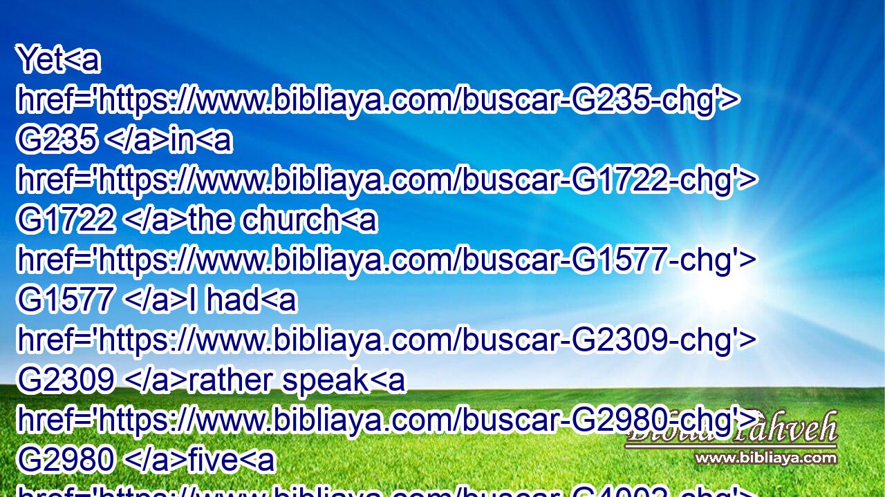 Yet G235 in G1722 the church G1577 I had G2309 rather speak G2980 five G4002 words G3056 with G1223 my G3450 understanding, G3563 that G2443 by my voice I might teach G2727 others G243 also, G2532 than G2228 ten thousand G3463 words G3056 in G1722 an unknown tongue.G1100