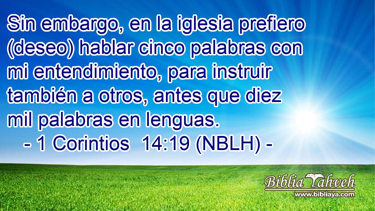  Sin embargo, en la iglesia prefiero (deseo) hablar cinco palabras con mi entendimiento, para instruir también a otros, antes que diez mil palabras en lenguas. 