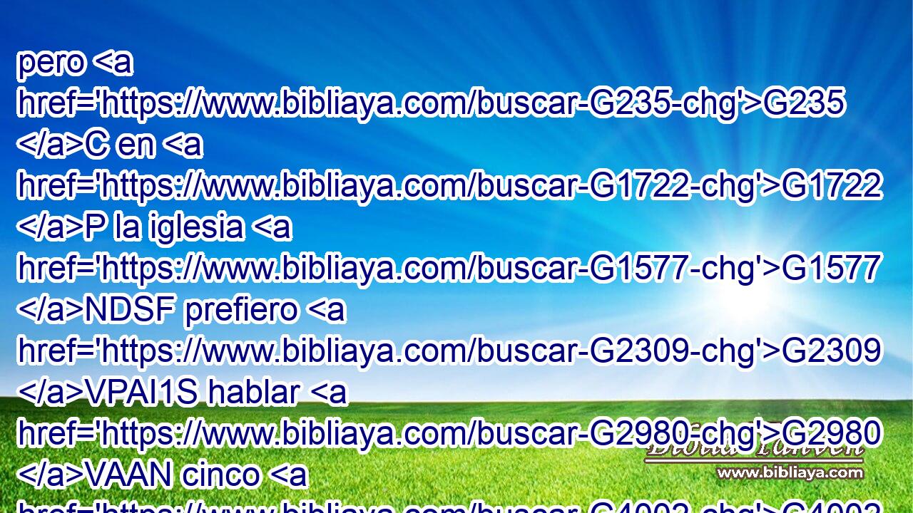 pero G235 C en G1722 P la iglesia G1577 NDSF prefiero G2309 VPAI1S hablar G2980 VAAN cinco G4002 XN palabras G3056 NAPM con G1223 P mi G3450 RP1GS entendimiento, G3588 G3563 DGSM NGSM para G2443 C enseñar G2727 VAAS1S también G2532 C a otros, G243 JAPM que G2228 T diez G3463 JAPM mil palabras G3056 NAPM en G1722 P lengua G1100 NDSF desconocida. 