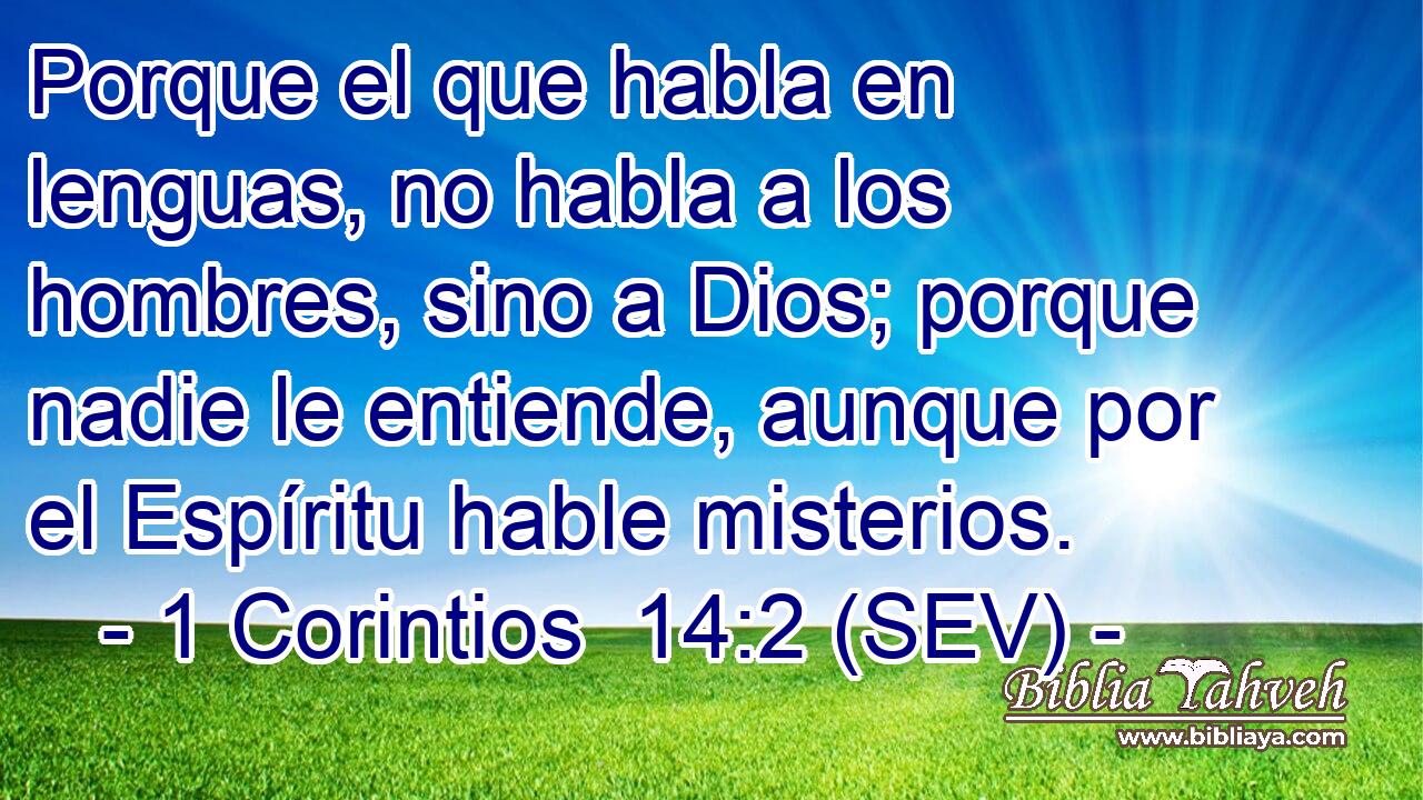 Porque el que habla en lenguas, no habla a los hombres, sino a Dios; porque nadie le entiende, aunque por el Espíritu hable misterios.