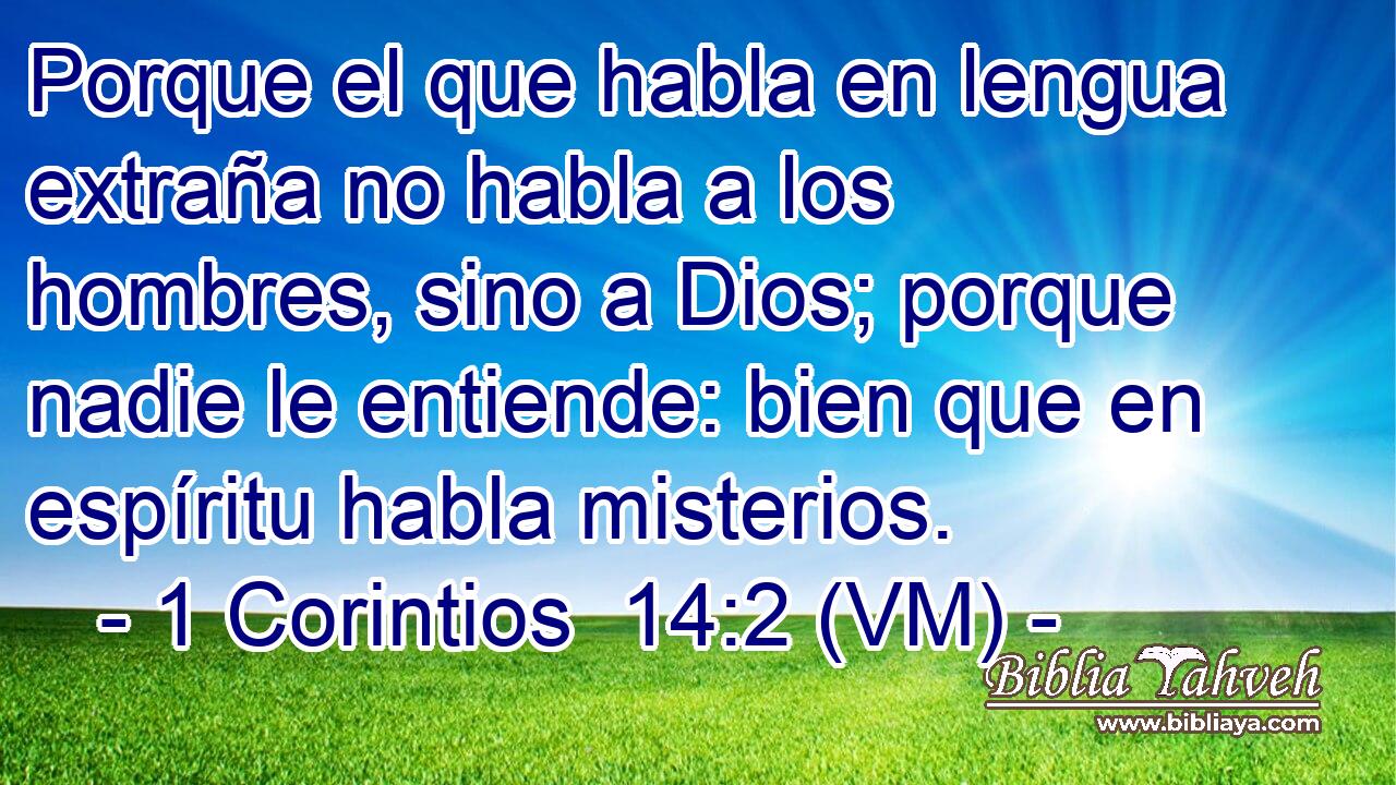  Porque el que habla en lengua extraña no habla a los hombres, sino a Dios; porque nadie le entiende: bien que en espíritu habla misterios. 