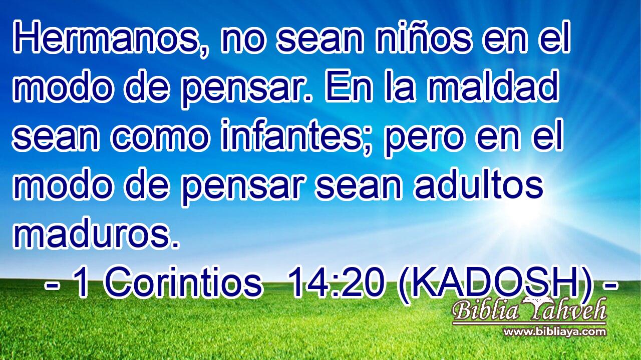  Hermanos, no sean niños en el modo de pensar. En la maldad sean como infantes; pero en el modo de pensar sean adultos maduros. 
