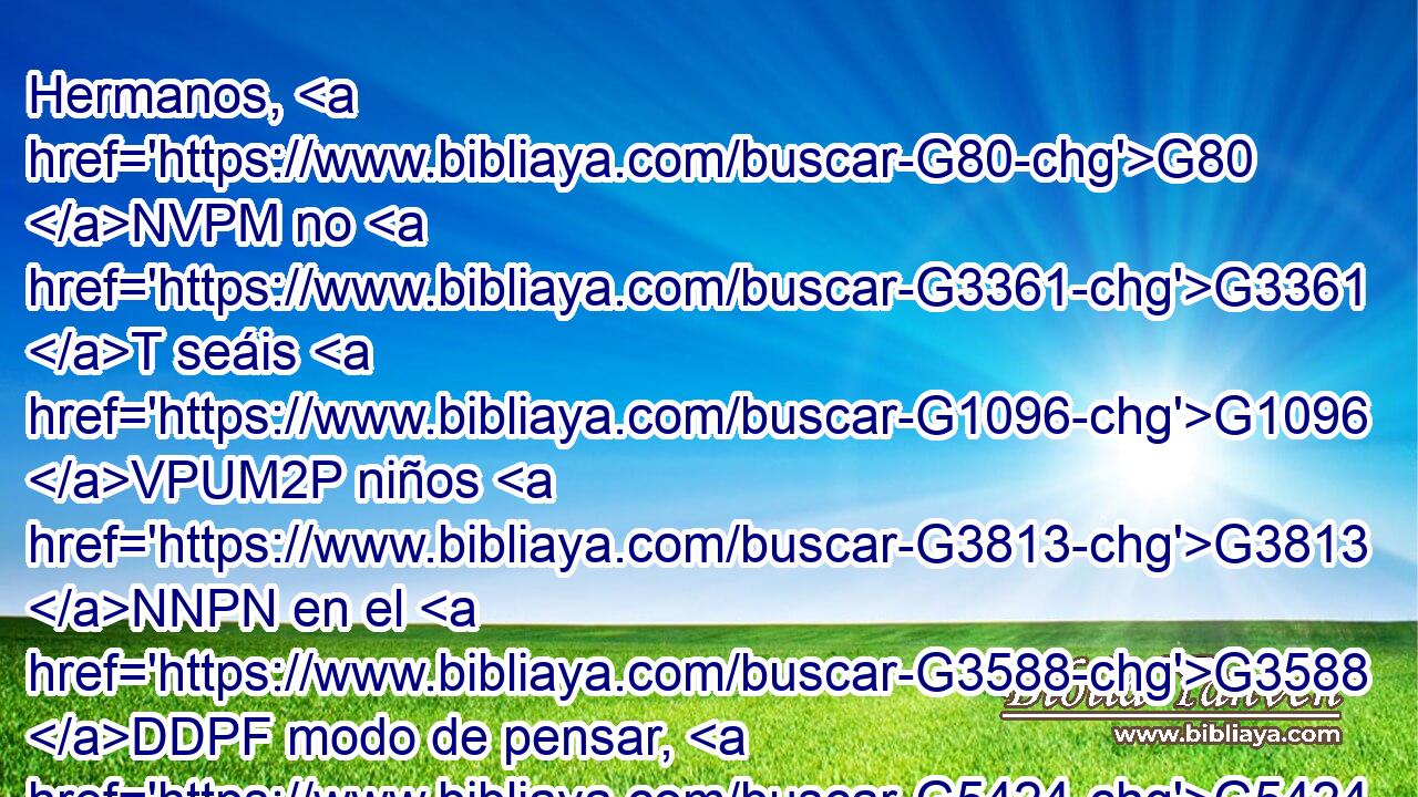 Hermanos, G80 NVPM no G3361 T seáis G1096 VPUM2P niños G3813 NNPN en el G3588 DDPF modo de pensar, G5424 NDPF sino G235 C sed niños G3515 VPAM2P en la G3588 DDSF malicia, G2549 NDSF pero G1161 C maduros G5046 JNPM • G1096 VPUM2P en el G3588 DDPF modo de pensar. G5424 NDPF 