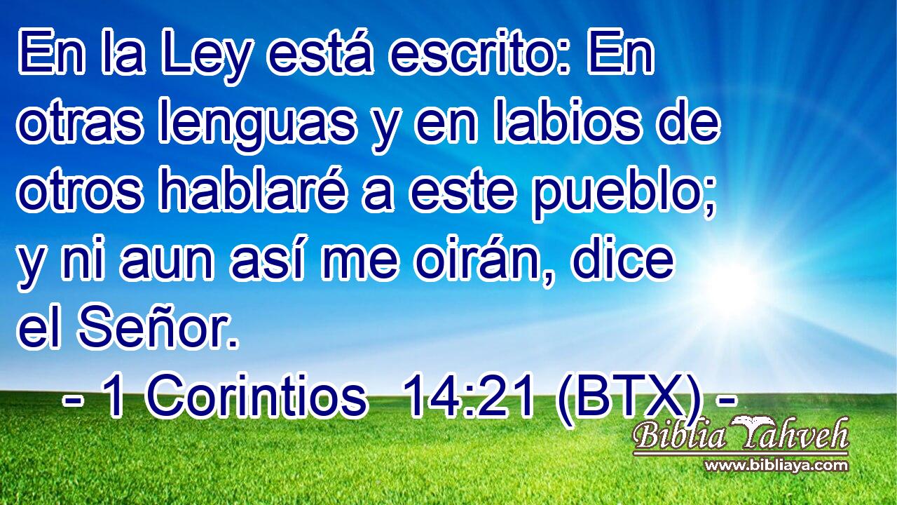 En la Ley está escrito: En otras lenguas y en labios de otros hablaré a este pueblo; y ni aun así me oirán, dice el Señor.