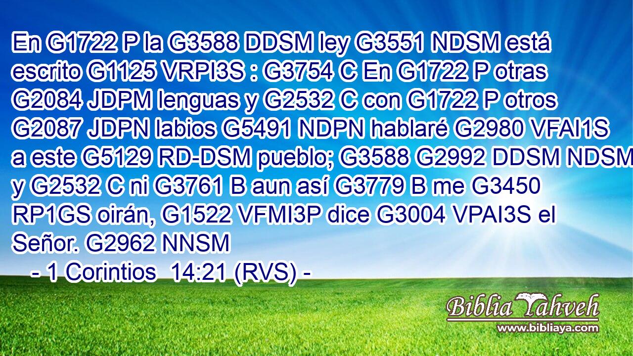 En G1722 P la G3588 DDSM ley G3551 NDSM está escrito G1125 VRPI3S : G3754 C En G1722 P otras G2084 JDPM lenguas y G2532 C con G1722 P otros G2087 JDPN labios G5491 NDPN hablaré G2980 VFAI1S a este G5129 RD-DSM pueblo; G3588 G2992 DDSM NDSM y G2532 C ni G3761 B aun así G3779 B me G3450 RP1GS oirán, G1522 VFMI3P dice G3004 VPAI3S el Señor. G2962 NNSM 