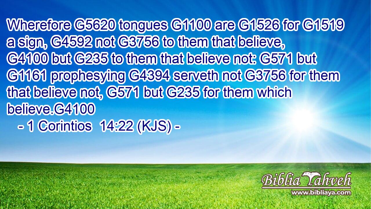 Wherefore G5620 tongues G1100 are G1526 for G1519 a sign, G4592 not G3756 to them that believe, G4100 but G235 to them that believe not: G571 but G1161 prophesying G4394 serveth not G3756 for them that believe not, G571 but G235 for them which believe.G4100