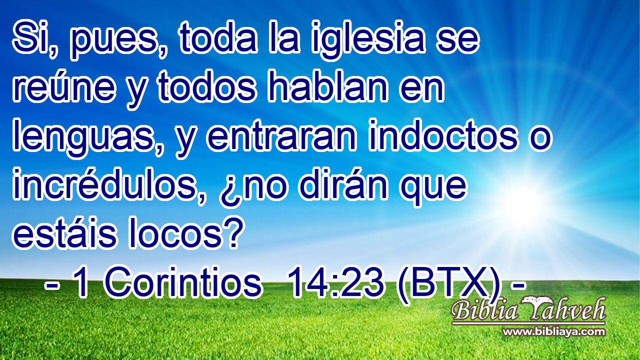 Si, pues, toda la iglesia se reúne y todos hablan en lenguas, y entraran indoctos o incrédulos, ¿no dirán que estáis locos?