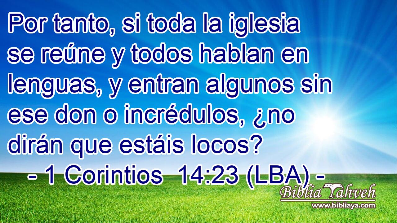 Por tanto, si toda la iglesia se reúne y todos hablan en lenguas, y entran algunos sin ese don o incrédulos, ¿no dirán que estáis locos?