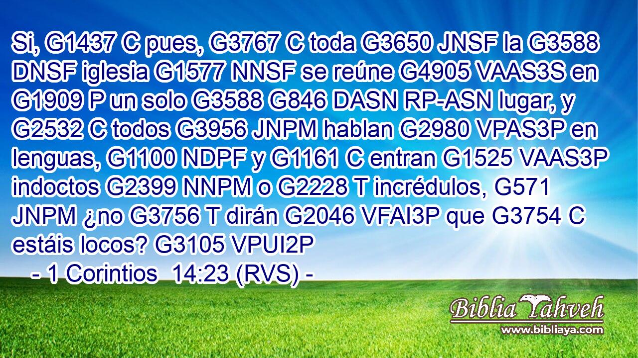 Si, G1437 C pues, G3767 C toda G3650 JNSF la G3588 DNSF iglesia G1577 NNSF se reúne G4905 VAAS3S en G1909 P un solo G3588 G846 DASN RP-ASN lugar, y G2532 C todos G3956 JNPM hablan G2980 VPAS3P en lenguas, G1100 NDPF y G1161 C entran G1525 VAAS3P indoctos G2399 NNPM o G2228 T incrédulos, G571 JNPM ¿no G3756 T dirán G2046 VFAI3P que G3754 C estáis locos? G3105 VPUI2P 