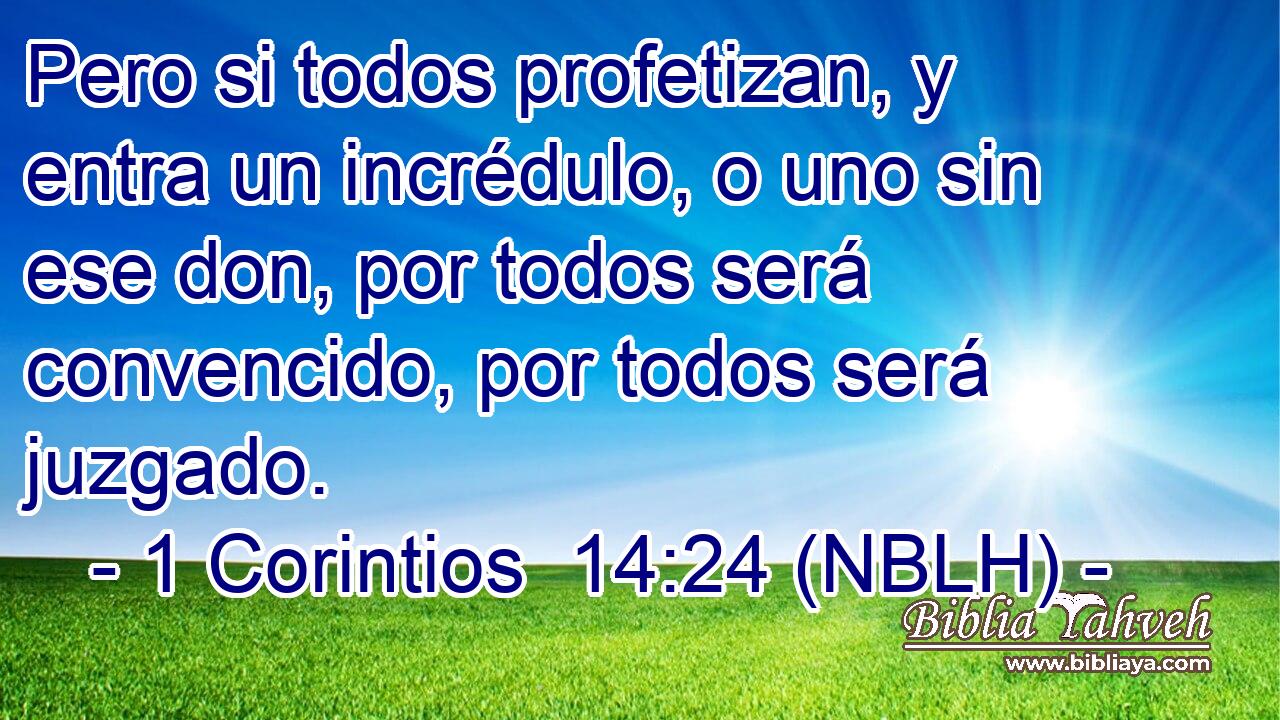  Pero si todos profetizan, y entra un incrédulo, o uno sin ese don, por todos será convencido, por todos será juzgado. 