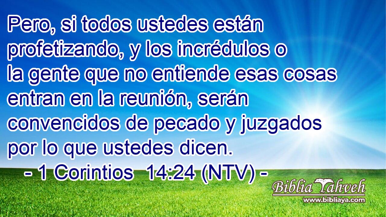 Pero, si todos ustedes están profetizando, y los incrédulos o la gente que no entiende esas cosas entran en la reunión, serán convencidos de pecado y juzgados por lo que ustedes dicen.