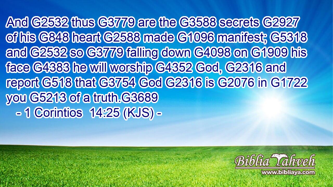 And G2532 thus G3779 are the G3588 secrets G2927 of his G848 heart G2588 made G1096 manifest; G5318 and G2532 so G3779 falling down G4098 on G1909 his face G4383 he will worship G4352 God, G2316 and report G518 that G3754 God G2316 is G2076 in G1722 you G5213 of a truth.G3689